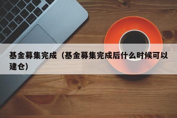 基金募集完成（基金募集完成后什么时候可以建仓）