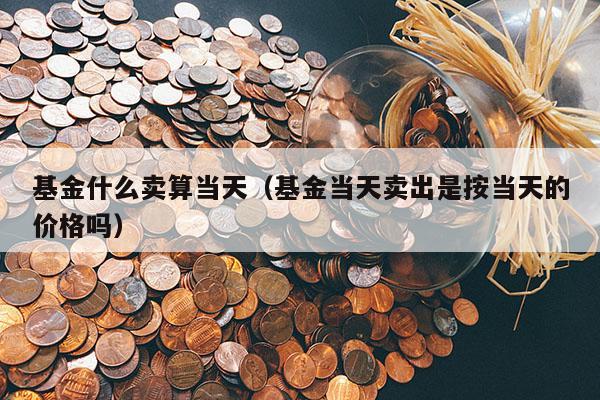基金什么卖算当天（基金当天卖出是按当天的价格吗）