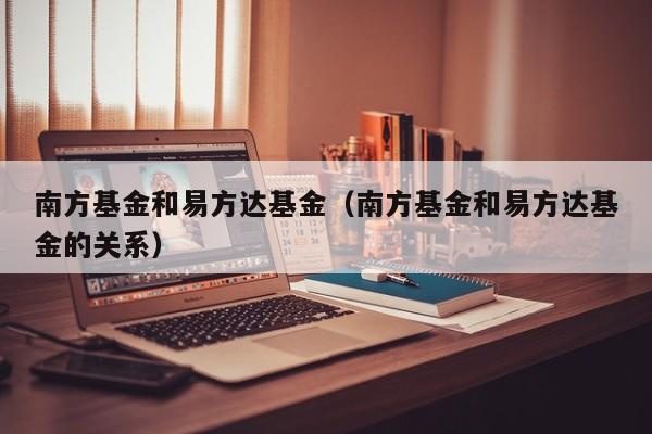 南方基金和易方达基金（南方基金和易方达基金的关系）