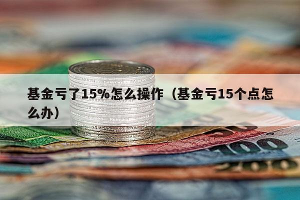 基金亏了15%怎么操作（基金亏15个点怎么办）