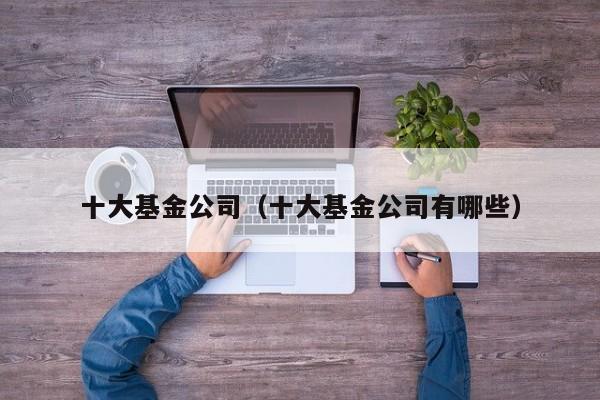 十大基金公司（十大基金公司有哪些）
