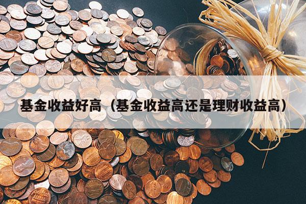 基金收益好高（基金收益高还是理财收益高）