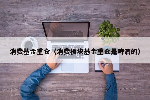 消费基金重仓（消费板块基金重仓是啤酒的）