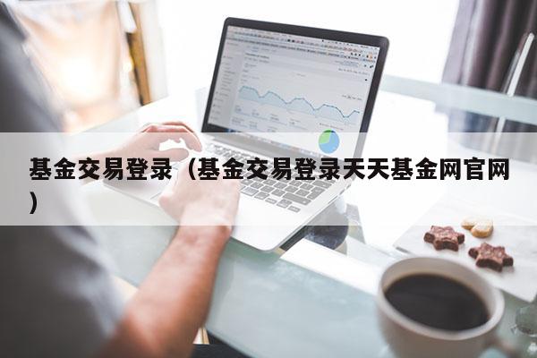 基金交易登录（基金交易登录天天基金网官网）