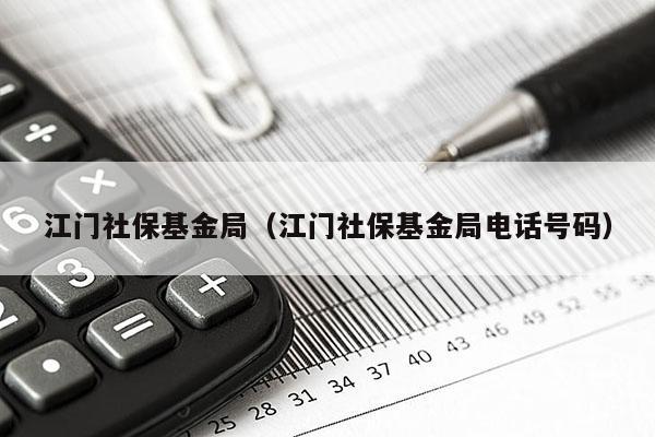 江门社保基金局（江门社保基金局电话号码）
