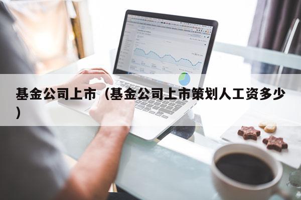 基金公司上市（基金公司上市策划人工资多少）
