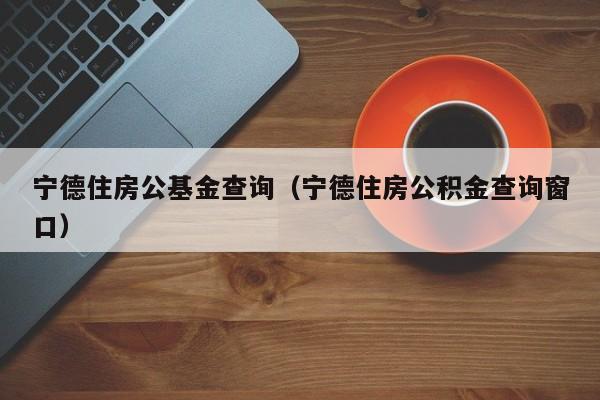 宁德住房公基金查询（宁德住房公积金查询窗口）