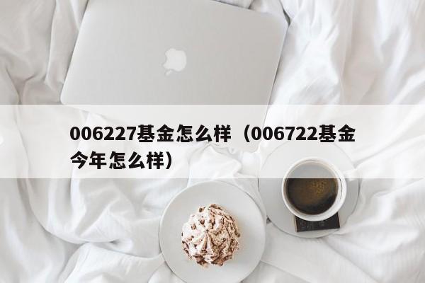 006227基金怎么样（006722基金今年怎么样）