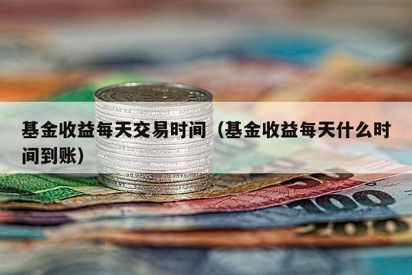 基金收益每天交易时间（基金收益每天什么时间到账）