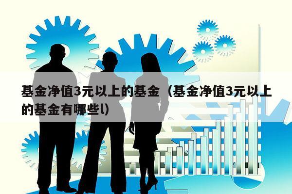 基金净值3元以上的基金（基金净值3元以上的基金有哪些l）