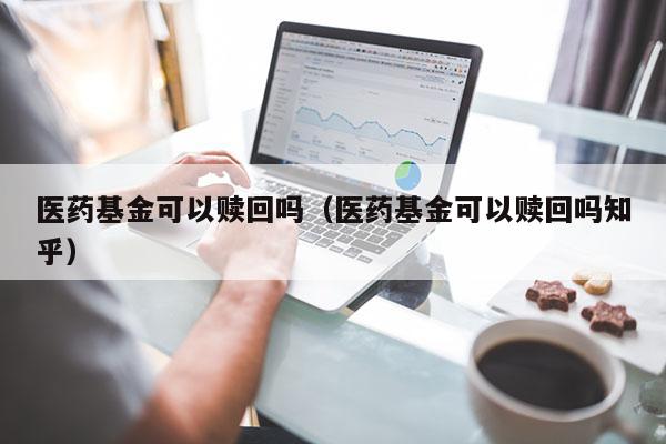 医药基金可以赎回吗（医药基金可以赎回吗知乎）