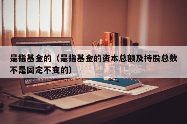 是指基金的（是指基金的资本总额及持股总数不是固定不变的）