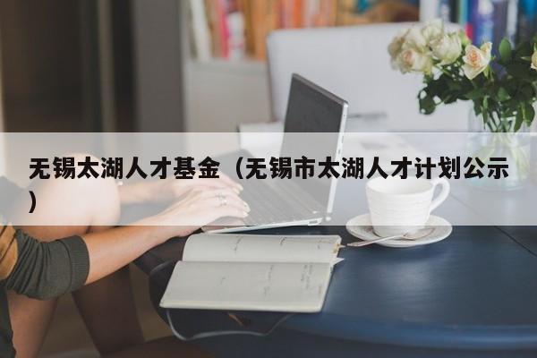无锡太湖人才基金（无锡市太湖人才计划公示）
