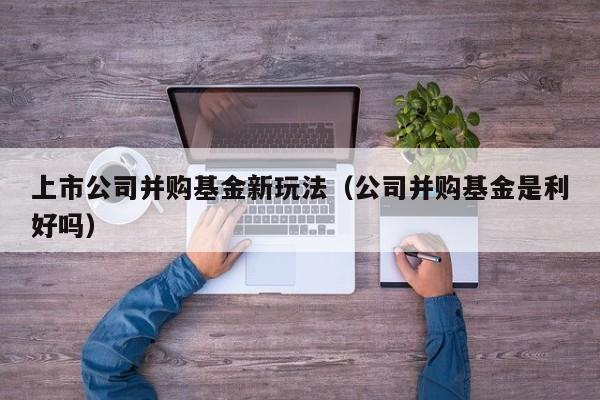 上市公司并购基金新玩法（公司并购基金是利好吗）