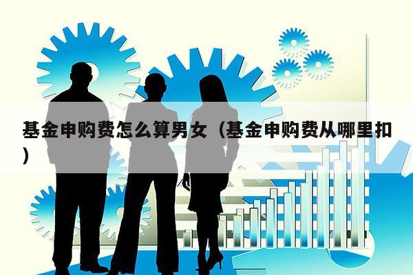 基金申购费怎么算男女（基金申购费从哪里扣）