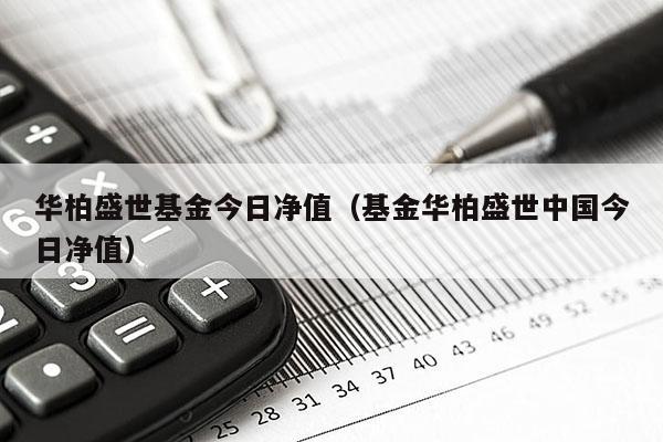 华柏盛世基金今日净值（基金华柏盛世中国今日净值）