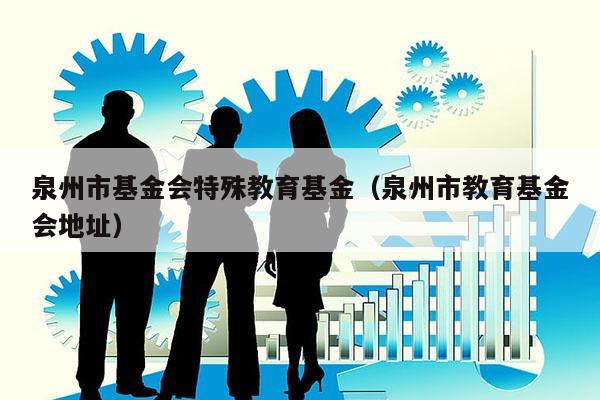 泉州市基金会特殊教育基金（泉州市教育基金会地址）