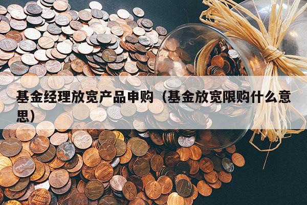 基金经理放宽产品申购（基金放宽限购什么意思）