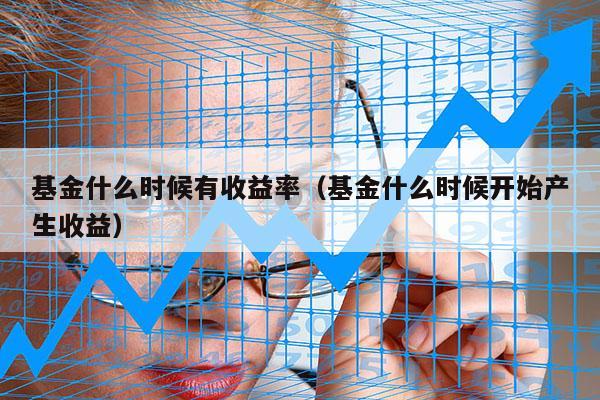 基金什么时候有收益率（基金什么时候开始产生收益）