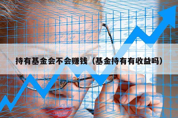 持有基金会不会赚钱（基金持有有收益吗）