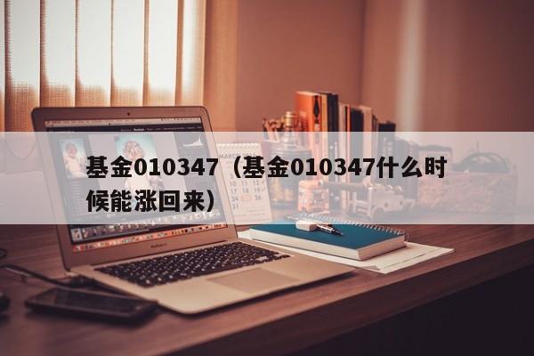 基金010347（基金010347什么时候能涨回来）