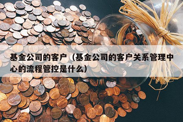 基金公司的客户（基金公司的客户关系管理中心的流程管控是什么）