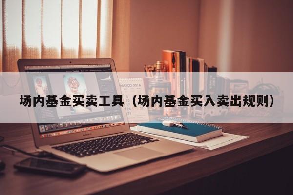 场内基金买卖工具（场内基金买入卖出规则）