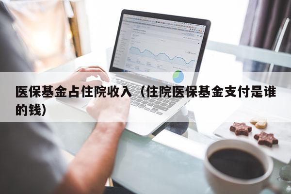 医保基金占住院收入（住院医保基金支付是谁的钱）