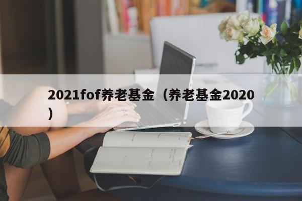 2021fof养老基金（养老基金2020）