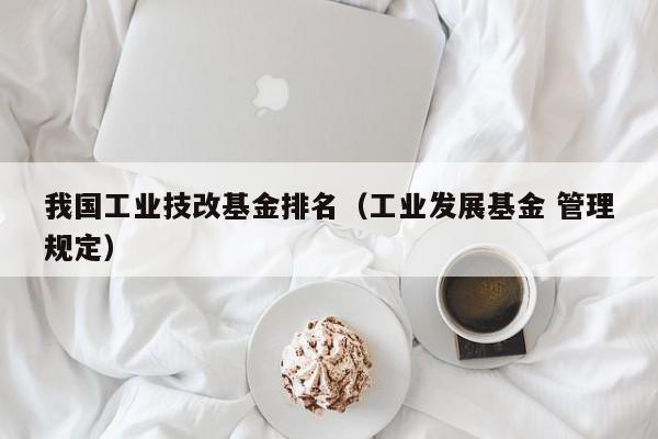 我国工业技改基金排名（工业发展基金 管理规定）