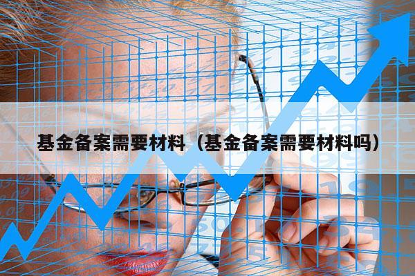 基金备案需要材料（基金备案需要材料吗）