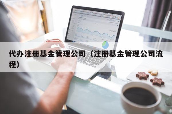 代办注册基金管理公司（注册基金管理公司流程）