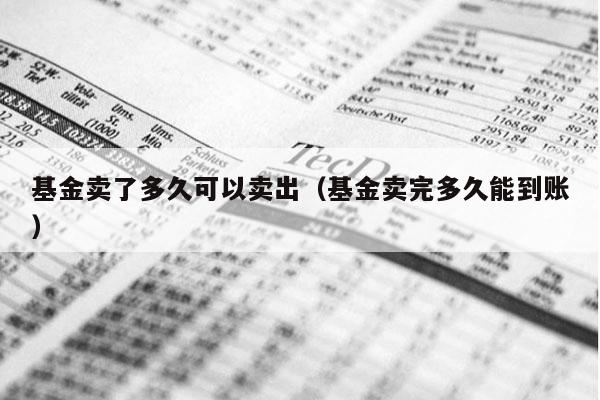 基金卖了多久可以卖出（基金卖完多久能到账）