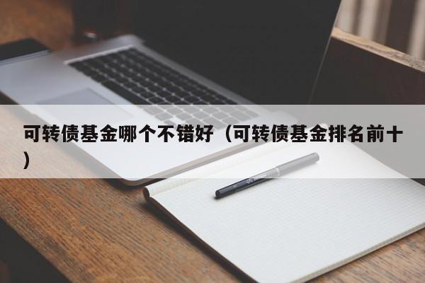可转债基金哪个不错好（可转债基金排名前十）