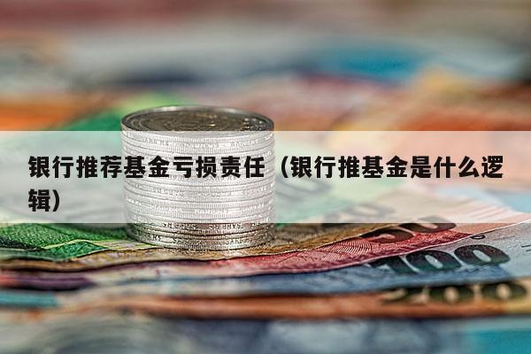 银行推荐基金亏损责任（银行推基金是什么逻辑）