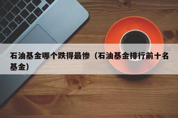 石油基金哪个跌得最惨（石油基金排行前十名基金）