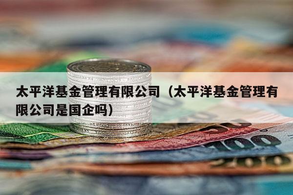 太平洋基金管理有限公司（太平洋基金管理有限公司是国企吗）