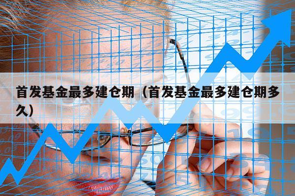 首发基金最多建仓期（首发基金最多建仓期多久）