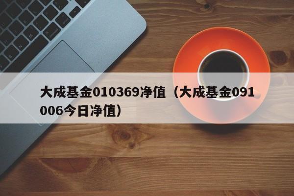 大成基金010369净值（大成基金091006今日净值）