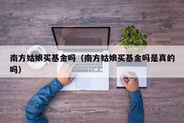 南方姑娘买基金吗（南方姑娘买基金吗是真的吗）