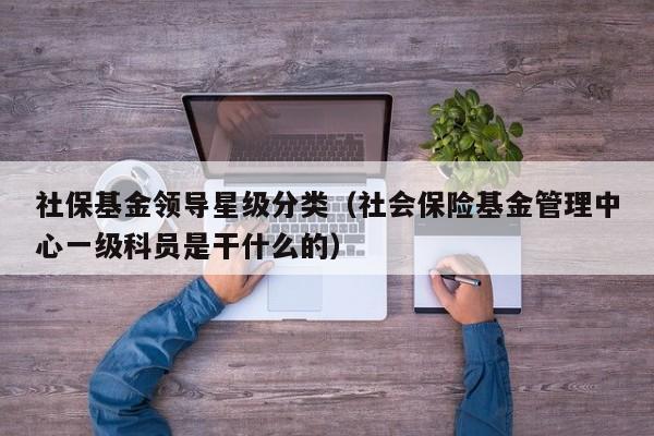 社保基金领导星级分类（社会保险基金管理中心一级科员是干什么的）