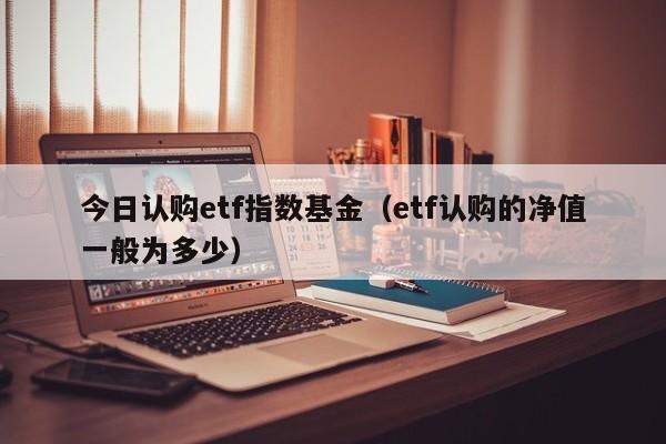 今日认购etf指数基金（etf认购的净值一般为多少）