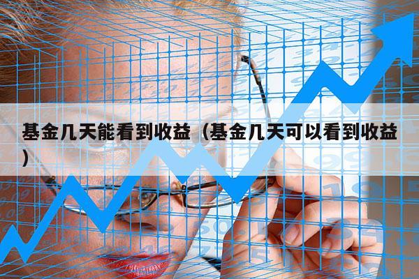 基金几天能看到收益（基金几天可以看到收益）