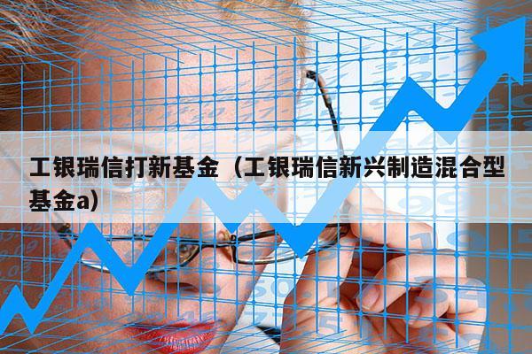 工银瑞信打新基金（工银瑞信新兴制造混合型基金a）