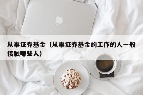 从事证券基金（从事证券基金的工作的人一般接触哪些人）