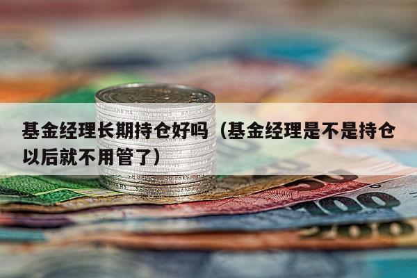 基金经理长期持仓好吗（基金经理是不是持仓以后就不用管了）