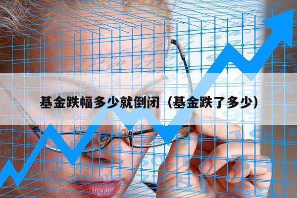 基金跌幅多少就倒闭（基金跌了多少）