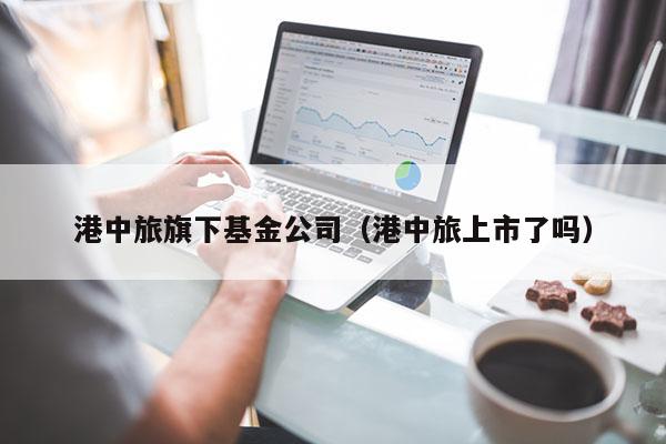 港中旅旗下基金公司（港中旅上市了吗）
