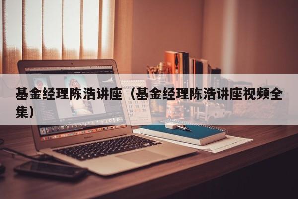 基金经理陈浩讲座（基金经理陈浩讲座视频全集）