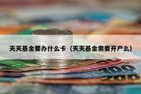 天天基金要办什么卡（天天基金需要开户么）